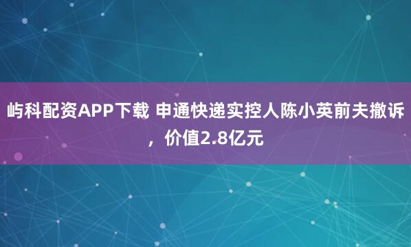 屿科配资APP下载 申通快递实控人陈小英前夫撤诉，价值2.8亿元