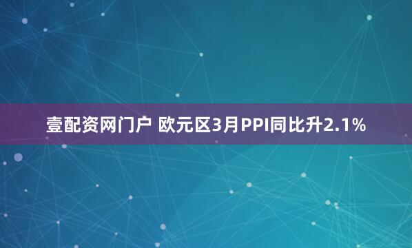 壹配资网门户 欧元区3月PPI同比升2.1%
