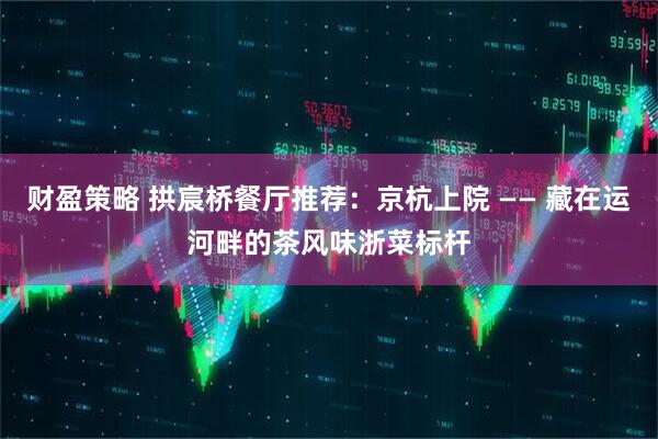 财盈策略 拱宸桥餐厅推荐：京杭上院 —— 藏在运河畔的茶风味浙菜标杆