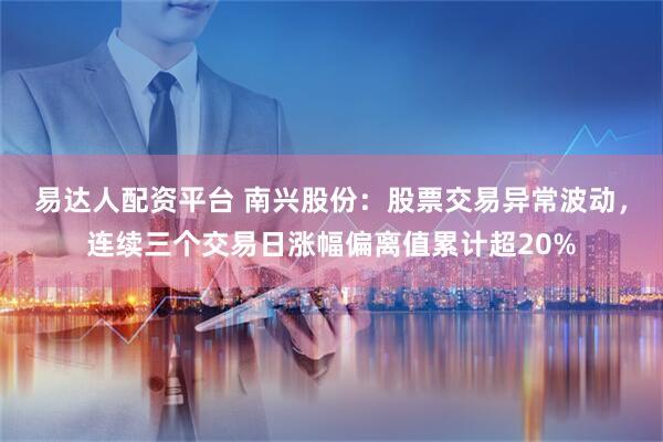 易达人配资平台 南兴股份：股票交易异常波动，连续三个交易日涨幅偏离值累计超20%