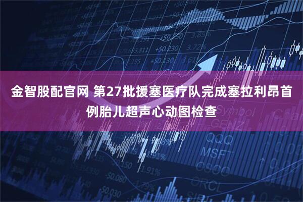 金智股配官网 第27批援塞医疗队完成塞拉利昂首例胎儿超声心动图检查