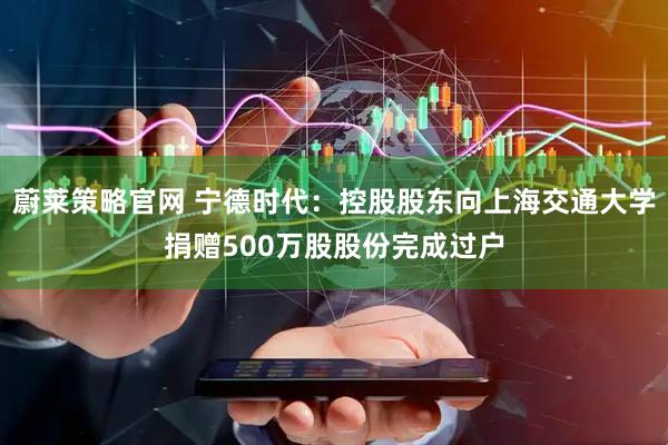 蔚莱策略官网 宁德时代：控股股东向上海交通大学捐赠500万股股份完成过户