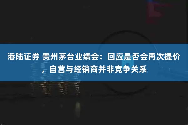 港陆证券 贵州茅台业绩会：回应是否会再次提价，自营与经销商并非竞争关系