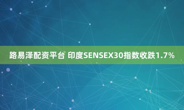 路易泽配资平台 印度SENSEX30指数收跌1.7%