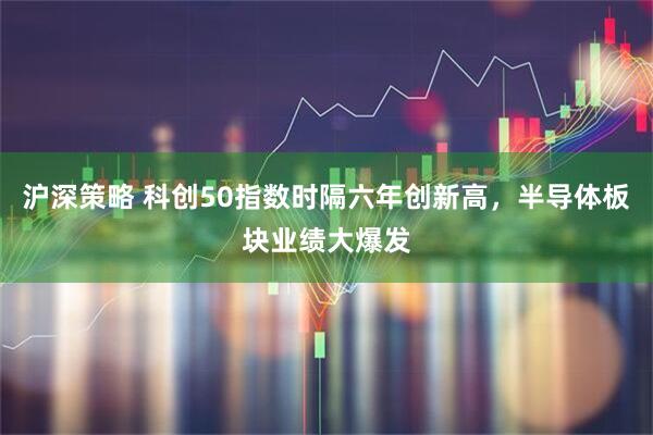 沪深策略 科创50指数时隔六年创新高，半导体板块业绩大爆发