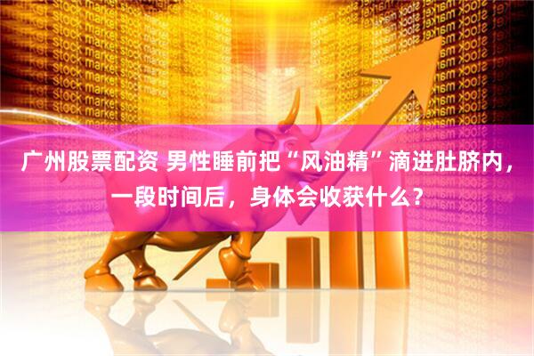 广州股票配资 男性睡前把“风油精”滴进肚脐内，一段时间后，身体会收获什么？