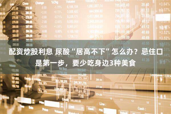 配资炒股利息 尿酸“居高不下”怎么办？忌住口是第一步，要少吃身边3种美食