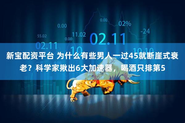 新宝配资平台 为什么有些男人一过45就断崖式衰老？科学家揪出6大加速器，喝酒只排第5