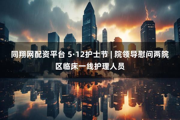 同翔网配资平台 5·12护士节 | 院领导慰问两院区临床一线护理人员