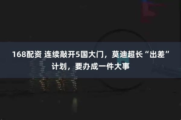 168配资 连续敲开5国大门，莫迪超长“出差”计划，要办成一件大事