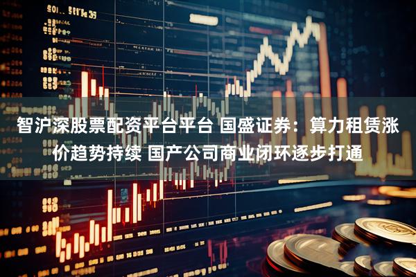 智沪深股票配资平台平台 国盛证券：算力租赁涨价趋势持续 国产公司商业闭环逐步打通