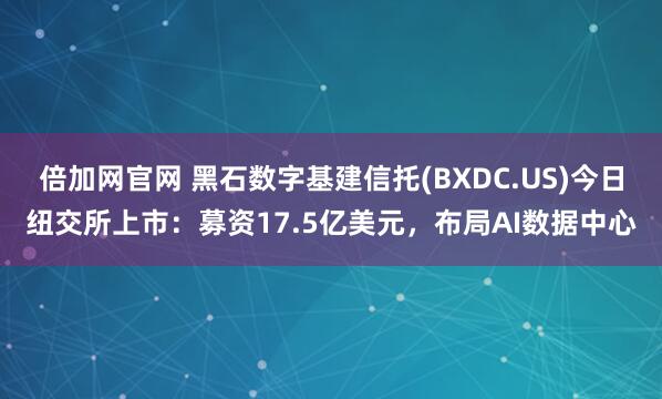倍加网官网 黑石数字基建信托(BXDC.US)今日纽交所上市：募资17.5亿美元，布局AI数据中心