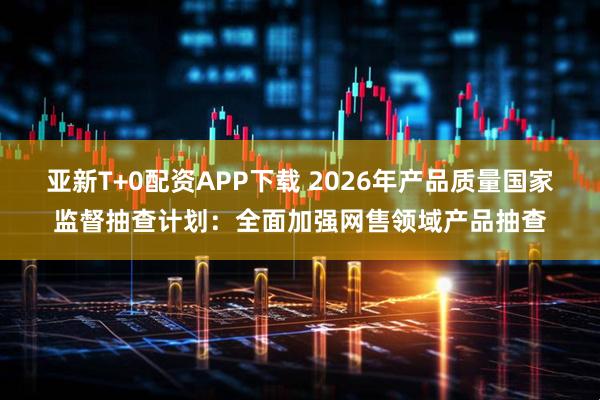 亚新T+0配资APP下载 2026年产品质量国家监督抽查计划：全面加强网售领域产品抽查
