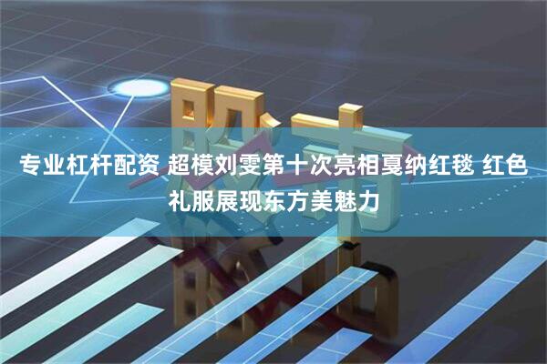 专业杠杆配资 超模刘雯第十次亮相戛纳红毯 红色礼服展现东方美魅力
