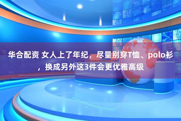 华合配资 女人上了年纪，尽量别穿T恤、polo衫，换成另外这3件会更优雅高级