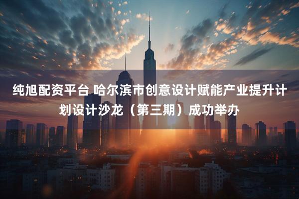 纯旭配资平台 哈尔滨市创意设计赋能产业提升计划设计沙龙（第三期）成功举办