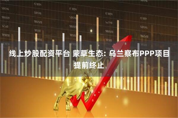 线上炒股配资平台 蒙草生态: 乌兰察布PPP项目提前终止