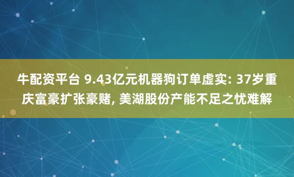 牛配资平台 9.43亿元机器狗订单虚实: 37岁重庆富豪扩张豪赌, 美湖股份产能不足之忧难解